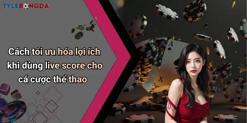 Cách tối ưu hóa lợi ích khi dùng live score cho cá cược thể thao